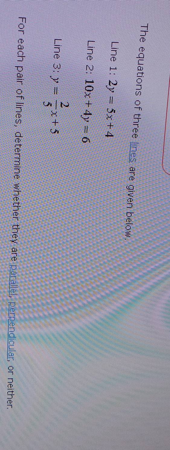 The equations of three lines are given below.
Line 1: 2y=5x+4
Line 2: 10x+4y=6
Line 3: y= 2/5 x+5
For each pair of lines, determine whether they are parallel, perpendicular, or neither.