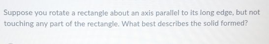 Suppose you rotate a rectangle about an axis parallel to its long edge, but not 
touching any part of the rectangle. What best describes the solid formed?