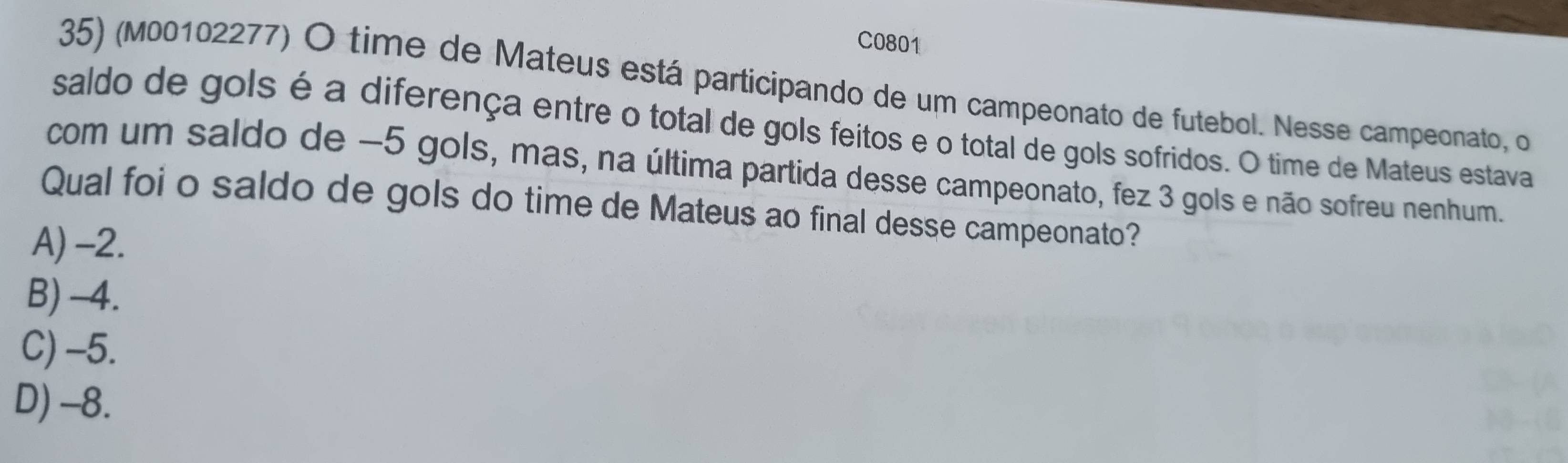 C0801
35) (M00102277) O time de Mateus está participando de um campeonato de futebol. Nesse campeonato, o
saldo de gols é a diferença entre o total de gols feitos e o total de gols sofridos. O time de Mateus estava
com um saldo de −5 gols, mas, na última partida desse campeonato, fez 3 gols e não sofreu nenhum.
Qual foi o saldo de gols do time de Mateus ao final desse campeonato?
A) -2.
B) -4.
C) -5.
D) -8.