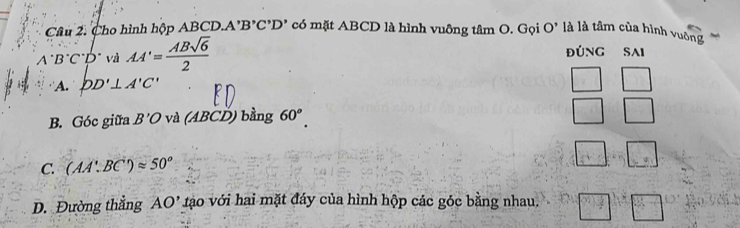 Cho hình hộp ABCD.A'' B'C'D' có mặt ABCD là hình vuông tâm O. Gọi O' là là tâm của hình vuờng
B°C°D° và AA'= ABsqrt(6)/2 
ĐúNG SAI
A. DD'⊥ A'C'
_ 
B. Góc giữa B'O và (ABCD) bằng 60^o. □
C: (AA'.BC')approx 50°
□ .□
D. Đường thắng AO' tào với hai mặt đáy của hình hộp các góc bằng nhau,  3/4 + 3/4 | ^-