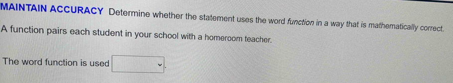 MAINTAIN ACCURACY Determine whether the statement uses the word function in a way that is mathematically correct. 
A function pairs each student in your school with a homeroom teacher. 
The word function is used □ .