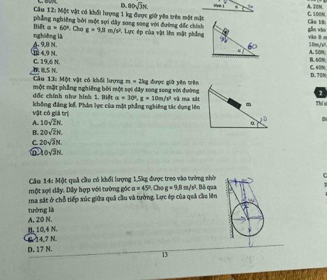 D. 80sqrt(3)N. Kình 1 A. 20N. C. 100N
Câu 12: Một vật có khối lượng 1 kg được giữ yên trên một mặtCầu 18:
phẳng nghiêng bởi một sợi dây song song với đường dốc chínhgǎn vào
Biết alpha =60°. Chơ g=9,8m/s^2 , Lực ép của vật lên mặt phẳngvào B m
nghiêng là
A. 9,8 N. A. SON; 10m/s²
T 4,9 N.
B. 60N;
C. 19,6 N. C. 40N;
D. 8,5 N. D. 70N;
Câu 13: Một vật có khối lượng m=2kg được giữ yên trên
một mặt phẳng nghiêng bởi một sợi dây song song với đường2
đốc chính như hình 1. Biết a=30°, g=10m/s^2 và ma sát
không đáng kể. Phân lực của mặt phẳng nghiêng tác dụng lên Thí s
vật có giá trị
A. 10sqrt(2)N. 
Di
B. 20sqrt(2)N.
C. 20sqrt(3)N.
lambda 0sqrt(3)N. 
Câu 14:Mot quả cầu có khối lượng 1, 5kg được treo vào tường nhờ C
một sợi dây. Dây hợp với tường góc alpha =45°. Cho g=9, 8m/s^2. Bỏ qua
ma sát ở chỗ tiếp xúc giữa quả cầu và tường. Lực ép của quả cầu lên
tường là
A. 20 N.
B. 10,4 N.
6. 14,7 N.
D. 17 N.
13