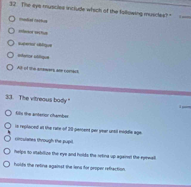 The eye muscles include which of the follawing muscles?"
redial reotus
Inferior rectus
superiar oblique
inferior oblique
All of the answers are correct
33. The vitreous body"
2 por
fills the anterior chamber
is replaced at the rate of 20 percent per year until middle age.
circulates through the pupil.
helps to stabilize the eye and holds the retina up against the eyewall .
holds the retina against the lens for proper refraction.