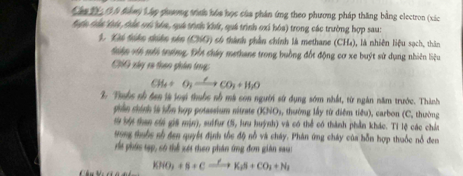 Can 1 1 h tàm Vập quương trn hóa học của phán ứng theo phương pháp thăng bằng electron (xác
Hểa tần táa, tắn cú tóa, suá trình khí, quá trình oxi hóa) trong các trường hợp sau: 
1. Ci thân thân năn (CG) có thành phần chính là methane (CH₄), là nhiên liệu sạch, thân 
thm víh mền trường, Đột cháy methane trong buồng đốt động cơ xe buýt sử dụng nhiên liệu 
CG xây ra thao phân tng
CH_4+O_2xrightarrow Longleftrightarrow CO_2+H_2O
2 Thubs nh âên là loại thuốc nh mà son người sử dụng sớm nhất, từ ngân năm trước. Thành 
phần chính là hỗn hợp potassium nitrate (KNO_3, , thường lấy từ đdiệm tiêu), carbon (C, thường 
sừ sốt than ciá gia mịn), suifur (S, lưu huỳnh) và có thể có thành phần khác. Tỉ lệ các chát 
ưong thuộc số đen quyết định thc độ nỗ và cháy. Phân ứng cháy của hỗn hợp thuốc nổ đen 
dể phứs tạp, só thể xét theo phân ứng đơn giản sau: 
Chu Vi C ở d KNO_3+S+Cxrightarrow YK_3S+CO_2+N_2