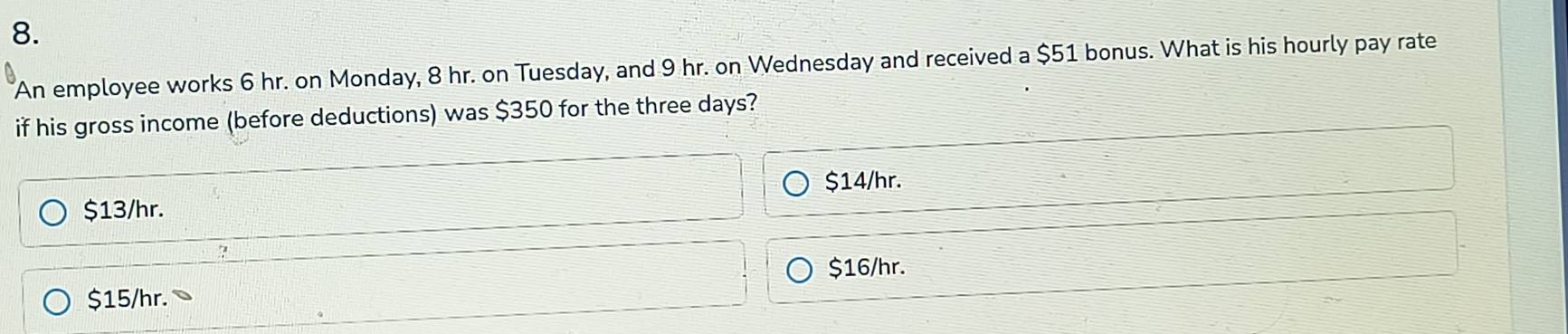 An employee works 6 hr. on Monday, 8 hr. on Tuesday, and 9 hr. on Wednesday and received a $51 bonus. What is his hourly pay rate
if his gross income (before deductions) was $350 for the three days?
$14/hr.
$13/hr.
?
$16/hr.
$15/hr.