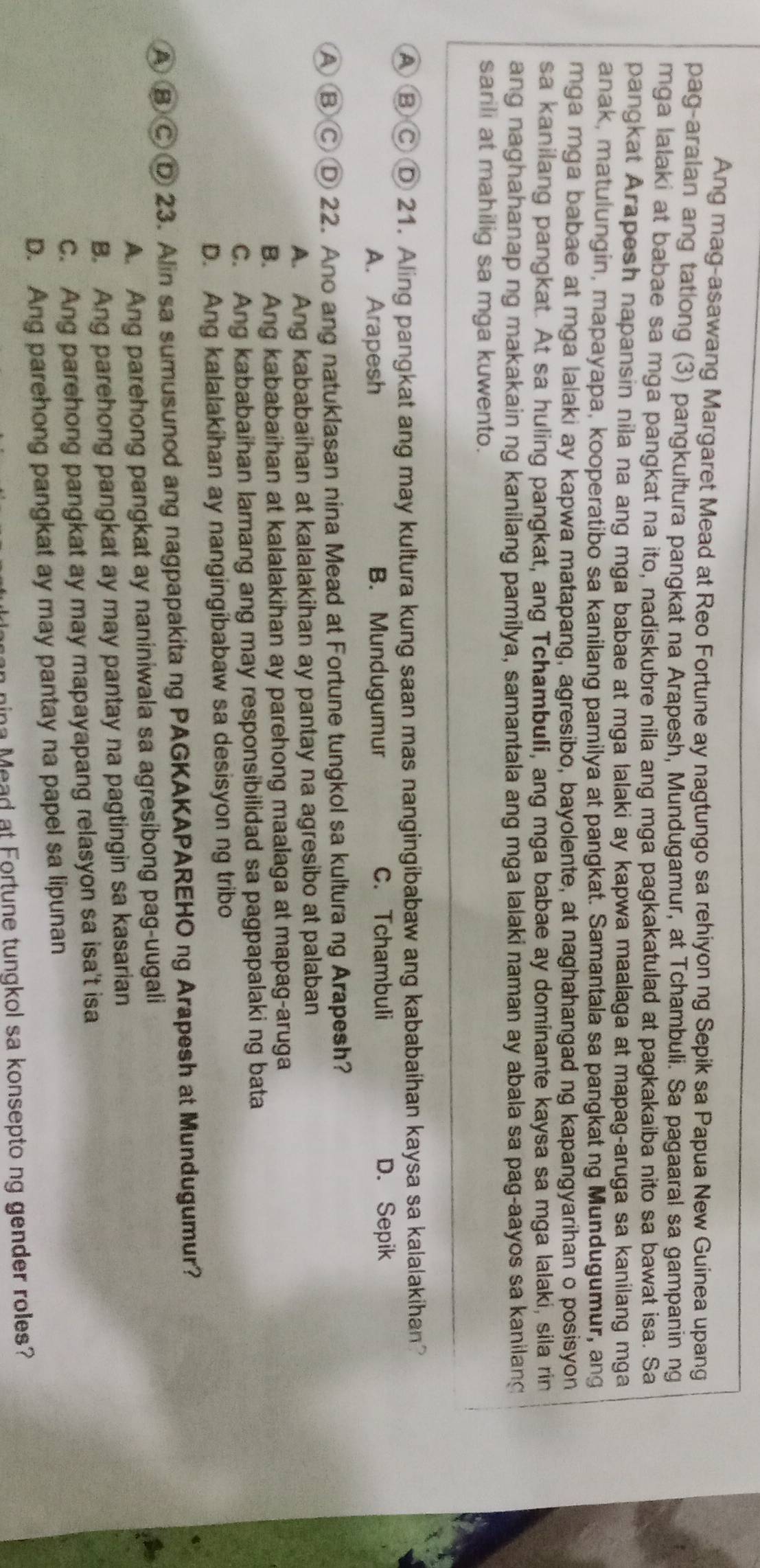 Ang mag-asawang Margaret Mead at Reo Fortune ay nagtungo sa rehiyon ng Sepik sa Papua New Guinea upang
pag-aralan ang tatlong (3) pangkultura pangkat na Arapesh, Mundugamur, at Tchambuli. Sa pagaaral sa gampanin ng
mga lalaki at babae sa mga pangkat na ito, nadiskubre nila ang mga pagkakatulad at pagkakaiba nito sa bawat isa. Sa
pangkat Arapesh napansin nila na ang mga babae at mga lalaki ay kapwa maalaga at mapag-aruga sa kanilang mga
anak, matulungin, mapayapa, kooperatibo sa kanilang pamilya at pangkat. Samantala sa pangkat ng Mundugumur, ang
mga mga babae at mga lalaki ay kapwa matapang, agresibo, bayolente, at naghahangad ng kapangyarihan o posisyon
sa kanilang pangkat. At sa huling pangkat, ang Tchambuli, ang mga babae ay dominante kaysa sa mga lalaki, sila rin
ang naghahanap ng makakain ng kanilang pamilya, samantala ang mga lalaki naman ay abala sa pag-aayos sa kanilang
sarili at mahilig sa mga kuwento.
④ ⑧ Ⓒ D 21. Aling pangkat ang may kultura kung saan mas nangingibabaw ang kababaihan kaysa sa kalalakihan?
A. Arapesh B. Mundugumur C. Tchambuli D. Sepik
A ⑧ Ⓒ D 22. Ano ang natuklasan nina Mead at Fortune tungkol sa kultura ng Arapesh?
A. Ang kababaihan at kalalakihan ay pantay na agresibo at palaban
B. Ang kababaihan at kalalakihan ay parehong maalaga at mapag-aruga
C. Ang kababaihan lamang ang may responsibilidad sa pagpapalaki ng bata
D. Ang kalalakihan ay nangingibabaw sa desisyon ng tribo
A B CD 23. Alin sa sumusunod ang nagpapakita ng PAGKAKAPAREHO ng Arapesh at Mundugumur?
A. Ang parehong pangkat ay naniniwala sa agresibong pag-uugali
B. Ang parehong pangkat ay may pantay na pagtingin sa kasarian
C. Ang parehong pangkat ay may mapayapang relasyon sa isa't isa
D. Ang parehong pangkat ay may pantay na papel sa lipunan
nina  M ead at Fortune tungkol sa konsepto ng gender roles?