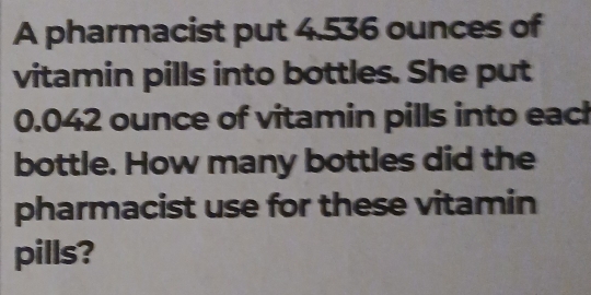 A pharmacist put 4.536 ounces of 
vitamin pills into bottles. She put
0.042 ounce of vitamin pills into eacl 
bottle. How many bottles did the 
pharmacist use for these vitamin 
pills?