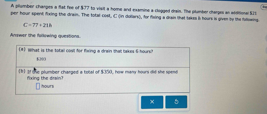 A plumber charges a flat fee of $77 to visit a home and examine a clogged drain. The plumber charges an additional $21 Esp
per hour spent fixing the drain. The total cost, C (in dollars), for fixing a drain that takes h hours is given by the following.
C=77+21h
Answer the following questions.
(a) What is the total cost for fixing a drain that takes 6 hours?
$203
(b) If the plumber charged a total of $350, how many hours did she spend
fixing the drain?
hours
×