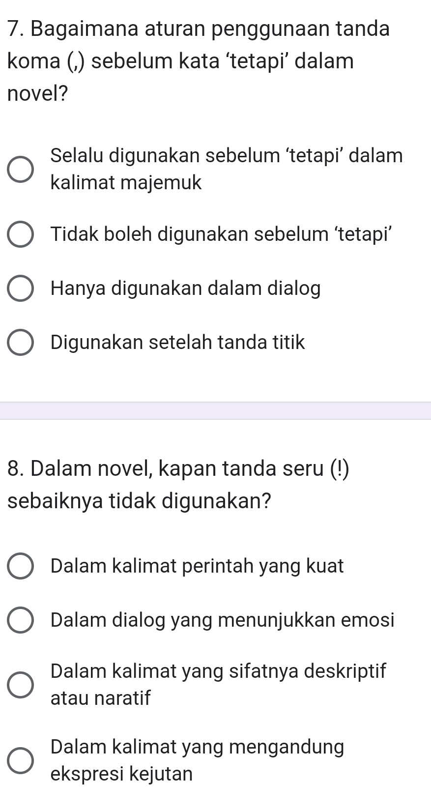 Bagaimana aturan penggunaan tanda
koma (,) sebelum kata ‘tetapi’ dalam
novel?
Selalu digunakan sebelum ‘tetapi’ dalam
kalimat majemuk
Tidak boleh digunakan sebelum ‘tetapi’
Hanya digunakan dalam dialog
Digunakan setelah tanda titik
8. Dalam novel, kapan tanda seru (!)
sebaiknya tidak digunakan?
Dalam kalimat perintah yang kuat
Dalam dialog yang menunjukkan emosi
Dalam kalimat yang sifatnya deskriptif
atau naratif
Dalam kalimat yang mengandung
ekspresi kejutan