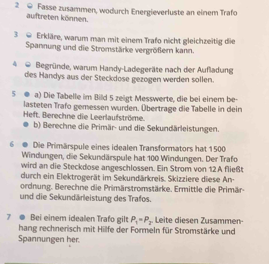 Fasse zusammen, wodurch Energieverluste an einem Trafo 
auftreten können. 
3 0 Erkläre, warum man mit einem Trafo nicht gleichzeitig die 
Spannung und die Stromstärke vergrößern kann. 
Begründe, warum Handy-Ladegeräte nach der Aufladung 
des Handys aus der Steckdose gezogen werden sollen. 
5 a) Die Tabelle im Bild 5 zeigt Messwerte, die bei einem be- 
lasteten Trafo gemessen wurden. Übertrage die Tabelle in dein 
Heft. Berechne die Leerlaufströme. 
b) Berechne die Primär- und die Sekundärleistungen. 
6 Die Primärspule eines idealen Transformators hat 1500
Windungen, die Sekundärspule hat 100 Windungen. Der Trafo 
wird an die Steckdose angeschlossen. Ein Strom von 12A fließt 
durch ein Elektrogerät im Sekundärkreis. Skizziere diese An- 
ordnung. Berechne die Primärstromstärke. Ermittle die Primär- 
und die Sekundärleistung des Trafos. 
7 ● Bei einem idealen Trafo gilt P_1=P_2. Leite diesen Zusammen- 
hang rechnerisch mit Hilfe der Formeln für Stromstärke und 
Spannungen her.