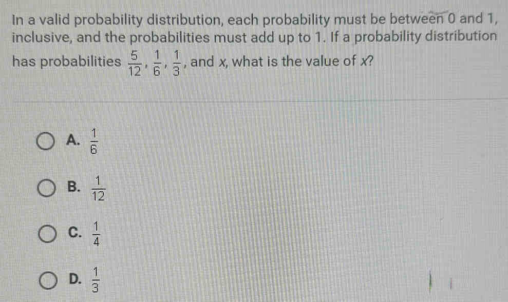 In a valid probability distribution, each probability must be between 0 and 1,
inclusive, and the probabilities must add up to 1. If a probability distribution
has probabilities  5/12 ,  1/6 ,  1/3  , and x, what is the value of x?
A.  1/6 
B.  1/12 
C.  1/4 
D.  1/3 