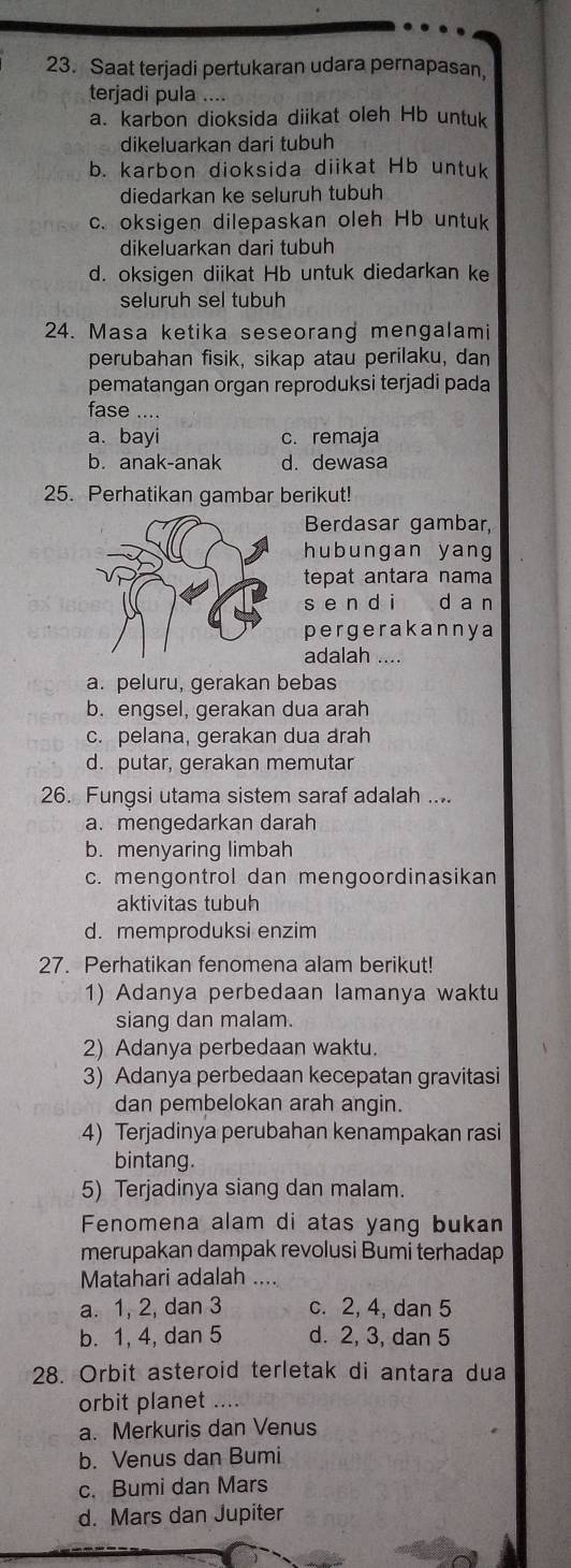 Saat terjadi pertukaran udara pernapasan,
terjadi pula ....
a. karbon dioksida diikat oleh Hb untuk
dikeluarkan dari tubuh
b. karbon dioksida diikat Hb untuk
diedarkan ke seluruh tubuh
c. oksigen dilepaskan oleh Hb untuk
dikeluarkan dari tubuh
d. oksigen diikat Hb untuk diedarkan ke
seluruh sel tubuh
24. Masa ketika seseorang mengalami
perubahan fisik, sikap atau perilaku, dan
pematangan organ reproduksi terjadi pada
fase
a. bayi c. remaja
b. anak-anak d. dewasa
25. Perhatikan gambar berikut!
Berdasar gambar,
hubungan yang
tepat antara nama
s e n d ì  d a n
pergerakannya
adalah ....
a. peluru, gerakan bebas
b. engsel, gerakan dua arah
c. pelana, gerakan dua arah
d. putar, gerakan memutar
26. Fungsi utama sistem saraf adalah ....
a. mengedarkan darah
b. menyaring limbah
c. mengontrol dan mengoordinasikan
aktivitas tubuh
d. memproduksi enzim
27. Perhatikan fenomena alam berikut!
1) Adanya perbedaan lamanya waktu
siang dan malam.
2) Adanya perbedaan waktu.
3) Adanya perbedaan kecepatan gravitasi
dan pembelokan arah angin.
4) Terjadinya perubahan kenampakan rasi
bintang.
5) Terjadinya siang dan malam.
Fenomena alam di atas yang bukan
merupakan dampak revolusi Bumi terhadap
Matahari adalah_
a. 1, 2, dan 3 c. 2, 4, dan 5
b. 1, 4, dan 5 d. 2, 3, dan 5
28. Orbit asteroid terletak di antara dua
orbit planet
a. Merkuris dan Venus
b. Venus dan Bumi
c. Bumi dan Mars
d. Mars dan Jupiter