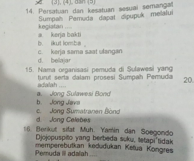 (3), (4), dan (5)
14. Persatuan dan kesatuan sesuai semangat
Sumpah Pemuda dapat dipupuk melalui
kegiatan ....
a. kerja bakti
b. ikut lomba
c. kerja sama saat ulangan
d. belajar
15. Nama organisasi pemuda di Sulawesi yang
turut serta dalam prosesi Sumpah Pemuda 20.
adalah ....
a. Jong Sulawesi Bond
b. Jong Java
c. Jong Sumatranen Bond
d. Jong Celebes
16. Berikut sifat Muh. Yamin dan Soegondo
Djojopuspito yang berbeda suku, tetapi tidak
memperebutkan kedudukan Ketua Kongres
Pemuda II adalah ...