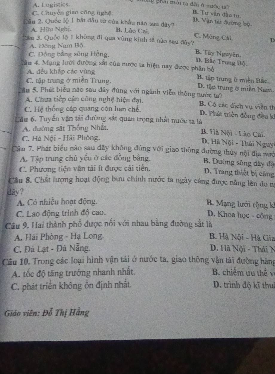A. Logistics.
ông phải mới ra đời ở nước ta?
C. Chuyển giao công nghệ.
B. Tư vấn đầu tư.
D. Vận tải đường bộ.
Cầu 2. Quốc lộ 1 bắt đầu từ cửa khẩu nào sau đây?
A. Hữu Nghị. B. Lào Cai.
C. Móng Cái.
Cầu 3. Quốc lộ 1 không đi qua vùng kinh tế nào sau đây?
D
A. Đông Nam Bộ.
C. Đồng bằng sông Hồng.
B. Tây Nguyên.
D. Bắc Trung Bộ.
Câu 4. Mạng lưới đường sắt của nước ta hiện nay được phân bố
A. đều khắp các vùng B tập trung ở miền Bắc.
C. tập trung ở miền Trung. D. tập trung ở miền Nam.
Cầu 5. Phát biểu nào sau đây đúng với ngành viễn thông nước ta?
A. Chưa tiếp cận công nghệ hiện đại. B. Có các dịch vụ viễn th
C. Hệ thống cáp quang còn hạn chế.
D. Phát triển đồng đều kh
Câu 6. Tuyến vận tải đường sắt quan trọng nhất nước ta là
A. đường sắt Thống Nhất.
B. Hà Nội - Lào Cai.
C. Hà Nội - Hải Phòng.
D. Hà Nội - Thái Nguy
Câu 7. Phát biêu nào sau đây không đúng với giao thông đường thủy nội địa nướ
A. Tập trung chủ yếu ở các đồng bằng.
B. Đường sông dày đặ
C. Phương tiện vận tải ít được cải tiến.
D. Trang thiết bị cảng
Câu 8. Chất lượng hoạt động bưu chính nước ta ngày càng được nâng lên do nị
đây?
A. Có nhiều hoạt động.
B. Mạng lưới rộng k
C. Lao động trình độ cao.
D. Khoa học - công
Câu 9. Hai thành phố được nối với nhau bằng đường sắt là
A. Hải Phòng - Hạ Long. B. Hà Nội - Hà Gia
C. Đà Lạt - Đà Nẵng. D. Hà Nội - Thái N
Câu 10. Trong các loại hình vận tải ở nước ta, giao thông vận tải đường hàng
A. tốc độ tăng trưởng nhanh nhất. B. chiếm ưu thế về
C. phát triển không ổn định nhất. D. trình độ kĩ thuá
Giáo viên: Đỗ Thị Hằng