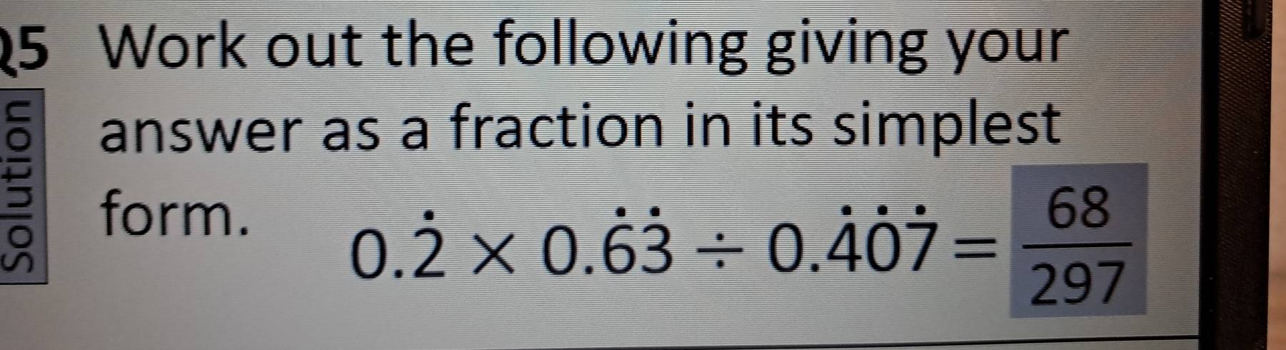 Work out the following giving your 
answer as a fraction in its simplest 
form.
0.dot 2* 0.dot 6dot 3/ 0.dot 4dot 0dot 7= 68/297 