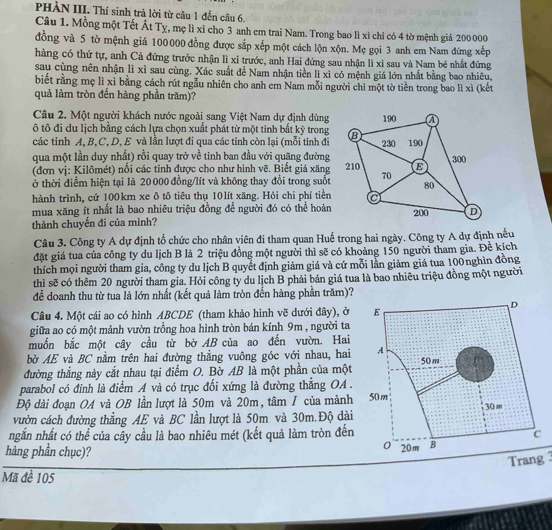 PHÀN III. Thí sinh trả lời từ câu 1 đến câu 6.
Câu 1. Mồng một Tết Ất Tỵ, mẹ lì xì cho 3 anh em trai Nam. Trong bao lì xì chỉ có 4 tờ mệnh giá 200 000
đồng và 5 tờ mệnh giá 100000 đồng được sắp xếp một cách lộn xộn. Mẹ gọi 3 anh em Nam đứng xếp
hàng có thứ tự, anh Cả đứng trước nhận lì xì trước, anh Hai đứng sau nhận lì xì sau và Nam bé nhất đứng
sau cùng nên nhận lì xì sau cùng. Xác suất để Nam nhận tiền lì xì có mệnh giá lớn nhất bằng bao nhiêu,
biết rằng mẹ lì xỉ bằng cách rút ngẫu nhiên cho anh em Nam mỗi người chi một tờ tiền trong bao lì xì (kết
quả làm tròn đến hàng phần trăm)?
Câu 2. Một người khách nước ngoài sang Việt Nam dự định dùng
ô tô đi du lịch bằng cách lựa chọn xuất phát từ một tinh bất kỳ trong
các tỉnh A, B,C, D, E và lần lượt đi qua các tỉnh còn lại (mỗi tỉnh đi
qua một lần duy nhất) rồi quay trở về tinh ban đầu với quãng đường
(đơn vị: Kilômét) nối các tỉnh được cho như hình vẽ. Biết giá xăng
Ở thời điểm hiện tại là 20000 đồng/lít và không thay đổi trong suốt
hành trình, cứ 100km xe ô tô tiêu thụ 10lít xăng. Hỏi chi phí tiền
mua xăng ít nhất là bao nhiêu triệu đồng để người đó có thể hoàn
thành chuyến đi của mình?
Câu 3. Công ty A dự định tổ chức cho nhân viên đi tham quan Huế trong hai ngày. Công ty A dự định nếu
đặt giá tua của công ty du lịch B là 2 triệu đồng một người thì sẽ có khoảng 150 người tham gia. Đề kích
thích mọi người tham gia, công ty du lịch B quyết định giảm giá và cứ mỗi lần giảm giá tua 100nghìn đồng
thì sẽ có thêm 20 người tham gia. Hỏi công ty du lịch B phải bán giá tua là bao nhiêu triệu đồng một người
để doanh thu từ tua là lớn nhất (kết quả làm tròn đến hàng phần trăm)?
Câu 4. Một cái ao có hình ABCDE (tham khảo hình vẽ dưới đây), ở
giữa ao có một mảnh vườn trồng hoa hình tròn bán kính 9m , người ta
muốn bắc một cây cầu từ bờ AB của ao đến vườn. Hai
bờ AE và BC nằm trên hai đường thẳng vuông góc với nhau, hai
đường thẳng này cắt nhau tại điểm O. Bờ AB là một phần của một
parabol có đỉnh là điểm A và có trục đối xứng là đường thắng OA .
Độ dài đoạn OA và OB lần lượt là 50m và 20m, tâm I của mảnh
vườn cách đường thẳng AE và BC lần lượt là 50m và 30m.Độ dài
ngắn nhất có thể của cây cầu là bao nhiêu mét (kết quả làm tròn đến
hàng phần chục)? 
Trang3
Mã đề 105