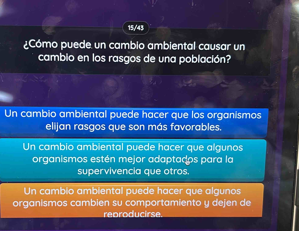 15/43
¿Cómo puede un cambio ambiental causar un
cambio en los rasgos de una población?
Un cambio ambiental puede hacer que los organismos
elijan rasgos que son más favorables.
Un cambio ambiental puede hacer que algunos
organismos estén mejor adaptados para la
supervivencia que otros.
Un cambio ambiental puede hacer que algunos
organismos cambien su comportamiento y dejen de
reproducirse.