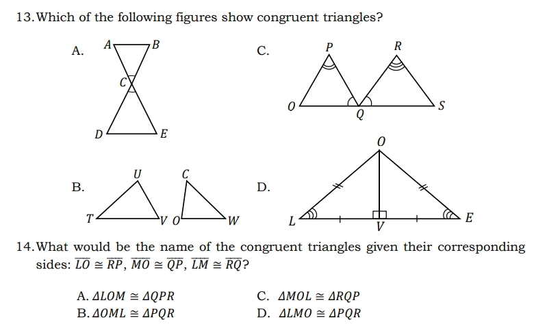 Which of the following figures show congruent triangles?
A.
C.
B.
D.

14.What would be the name of the congruent triangles given their corresponding
sides: overline LO≌ overline RP, overline MO≌ overline QP, overline LM≌ overline RQ ?
A. △ LOM≌ △ QPR C. △ MOL≌ △ RQP
B. △ OML≌ △ PQR D. △ LMO≌ △ PQR