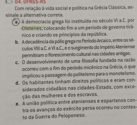 UFRGS-RS
Com relação à vida social e política na Grécia Clássica, as-
sinale a alternativa correta.
a) A democracia grega foi instituída no século VI a.C. por
Clístenes, colocando fim a um período de governo tirâ-
nico e criando os princípios da república.
b. A decadência da pólis grega no Período Arcaico, entre os sé-
culos VIII a.C. e VI a.C., e o surgimento do Império Ateniense
permitiram o florescimento cultural nas cidades antigas.
c. O desenvolvimento de uma filosofia fundada na razão
ocorreu com o fim do período micênico na Grécia, o que
implicou a passagem do politeísmo para o monoteísmo.
d. Os habitantes tinham direitos políticos e eram con-
siderados cidadãos nas cidades-Estado, com exce-
ção das mulheres e dos escravos.
e. A união política entre atenienses e espartanos con-
tra os avanços do exército persa ocorreu no contex-
to da Guerra do Peloponeso.