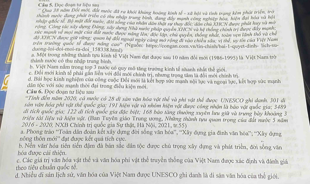 Đọc đoạn tư liệu sau
' Qua 38 năm Đổi mới, đất nước đã ra khỏi khủng hoáng kinh tế - xã hội và tình trạng kém phát triển, trở
thành nước đang phát triển có thu nhập trung bình, đang đây mạnh công nghiệp hóa, hiện đại hóa và hội
nhập quốc tế. Bộ mặt đất nước, đời sống của nhân dân thật sự thay đổi; dân chủ XHCN được phát huy và mở
rồng. Công tác xây dựng Đảng, xây dựng Nhà nước pháp quyên XHCN và hệ thống chính trị được đẩy mạnh;
sức mạnh về mọi mặt của đất nước được náng lên; độc lập, chủ quyền, thống nhất, toàn vẹn lãnh thổ và chế
độ XHCN được giữ vững; quan hệ đổi ngoại ngày càng mở rộng đi vào chiều sâu; vị thế, uy tín của Việt Nam
trên trường quốc tế được nâng cao' (Nguồn: https://congan.com.vn/tin-chinh/bai-1-quyet-dinh- lich-su-
duong-loi-doi-moi-ra-doi_158338.html)
a. Một trong những thành tựu kinh tế Việt Nam đạt được sau 10 năm đồi mới (1986-1995) là Việt Nam trở
thành nước có thu nhập trung bình.
b. Việt Nam nằm trong top 3 nước có quy mô tăng trưởng kinh tế nhanh nhất thế giới.
c. Đổi mới kinh tế phải gắn liền với đổi mới chính trị, nhưng trọng tâm là đồi mới chính trị.
d. Bài học kinh nghiệm của công cuộc Đổi mới là kết hợp sức mạnh nội lực và ngoại lực, kết hợp sức mạnh
dân tộc với sức mạnh thời đại trong điều kiện mới.
Câu 6. Đọc đoạn tư liệu sau
“Tính đến năm 2020, cả nước có 28 di sản văn hóa vật thể và phi vật thể được UNESCO ghi danh. 301 di
sản văn hóa phi vật thể quốc gia; 191 hiện vật và nhóm hiện vật được công nhận là bảo vật quốc gia; 3489
di tích quốc gia; 122 di tích quốc gia đặc biệt; 168 bảo tàng thường xuyên lưu giữ và trưng bày khoảng 3
triệu tài liệu và hiện vật. (Ban Tuyên giáo Trung ương, Những thành tựu quan trọng của đất nước 5 năm
2016 - 2020, NXB Chính trị quốc gia Sự thật, Hà Nội, 2021, tr.55)
a. Phong trào “Toàn dân đoàn kết xây dựng đời sống văn hóa”, “Xây dựng gia đình văn hóa”; “Xây dựng
nông thôn mới” đạt được kết quả tích cực.
b. Nền văn hóa tiên tiến đậm đà bản sắc dân tộc được chú trọng xây dựng và phát triển, đời sống văn
hóa được cải thiện.
c. Các giá trị văn hóa vật thể và văn hóa phi vật thể truyền thống của Việt Nam được xác định và đánh giá
theo tiêu chuẩn quốc tế.
d. Nhiều di sản lịch sử, văn hóa của Việt Nam được UNESCO ghi danh là di sản văn hóa của thế giới.