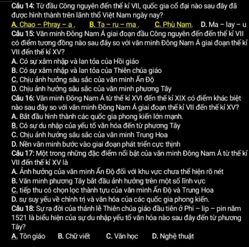 Từ đầu Công nguyên đến thế kỉ VII, quốc gia cổ đại nào sau đây đã
được hình thành trên lãnh thổ Việt Nam ngày nay?
A. Chao - Phray - a . B. Ta - ru - ma . C. Phù Nam. D. Ma - lay - u
Câu 15: Văn minh Đông Nam Á giai đoạn đầu Công nguyên đến đến thế kỉ VII
có điểm tương đồng nào sau đây so với văn minh Đông Nam Á giai đoạn thế kỉ
VII đến thế kỉ XV?
A. Có sự xâm nhập và lan tỏa của Hồi giáo
B. Có sự xâm nhập và Ian tỏa của Thiên chúa giáo
C. Chịu ảnh hưởng sâu sắc của văn minh Ấn Độ
D. Chịu ảnh hưởng sâu sắc của văn minh phương Tây
Câu 16: Văn minh Đông Nam Á từ thế kỉ XVI đến thế kỉ XIX có điểm khác biệt
nào sau đây so với văn minh Đông Nam Á giai đoạn thế kỉ VII đến thế kỉ XV?
A. Bắt đầu hình thành các quốc gia phong kiến lớn mạnh.
B. Có sự du nhập của yếu tố văn hóa đến từ phương Tây
C. Chịu ảnh hưởng sâu sắc của văn minh Trung Hoa
D. Nền văn minh bước vào giai đoạn phát triển cực thịnh
Câu 17: Một trong những đặc điểm nổi bật của văn minh Đông Nam Á từ thế kỉ
VII đến thế kỉ XV là
A. Ảnh hưởng của văn minh Ấn Độ đối với khu vực chưa thể hiện rõ nét
B. Văn minh phương Tây bắt đầu ảnh hưởng trên một số lĩnh vực
C. tiếp thu có chọn lọc thành tựu của văn minh Ấn Độ và Trung Hoa
D. sự suy yếu về chính trị và văn hóa của các quốc gia phong kiến.
Câu 18: Sự ra đời của thánh lễ Thiên chúa giáo đầu tiên ở Phi - lip - pin năm
1521 là biểu hiện của sự du nhập yếu tố văn hóa nào sau đây đến từ phương
Tây?
A. Tôn giáo B. Chữ viết C. Văn học D. Nghệ thuật