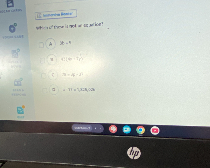 VOÇAB CARDS
Immersive Reader
Which of these is not an equation?
VOCAB GAME
A 3b=5
B 43(4x+7y)
DOWN
C 78=3p-37
SEAD 8 D a-17=1,825,026
RESPOND
qUIz
Escritorio 2