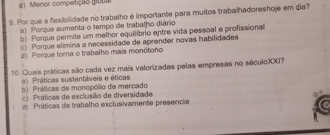 d) Menor competição global
9. Por que a flexibilidade no trabalho é importante para muitos trabalhadoreshoje em dia?
a) Porque aumenta o tempo de trabalho diário
b) Porque permite um melhor equilíbrio entre vida pessoal e profissional
c) .Porque elimina a necessidade de aprender novas habilidades
d) Porque torna o trabalho mais monótoño
10. Quais práticas são cada vez mais valorizadas pelas empresas no séculoXXI?
a) Práticas sustentáveis e éticas
b) Práticas de monopólio de mercado
c) Práticas de exclusão de diversidade
) Práticas de trabalho exclusivamente presencia