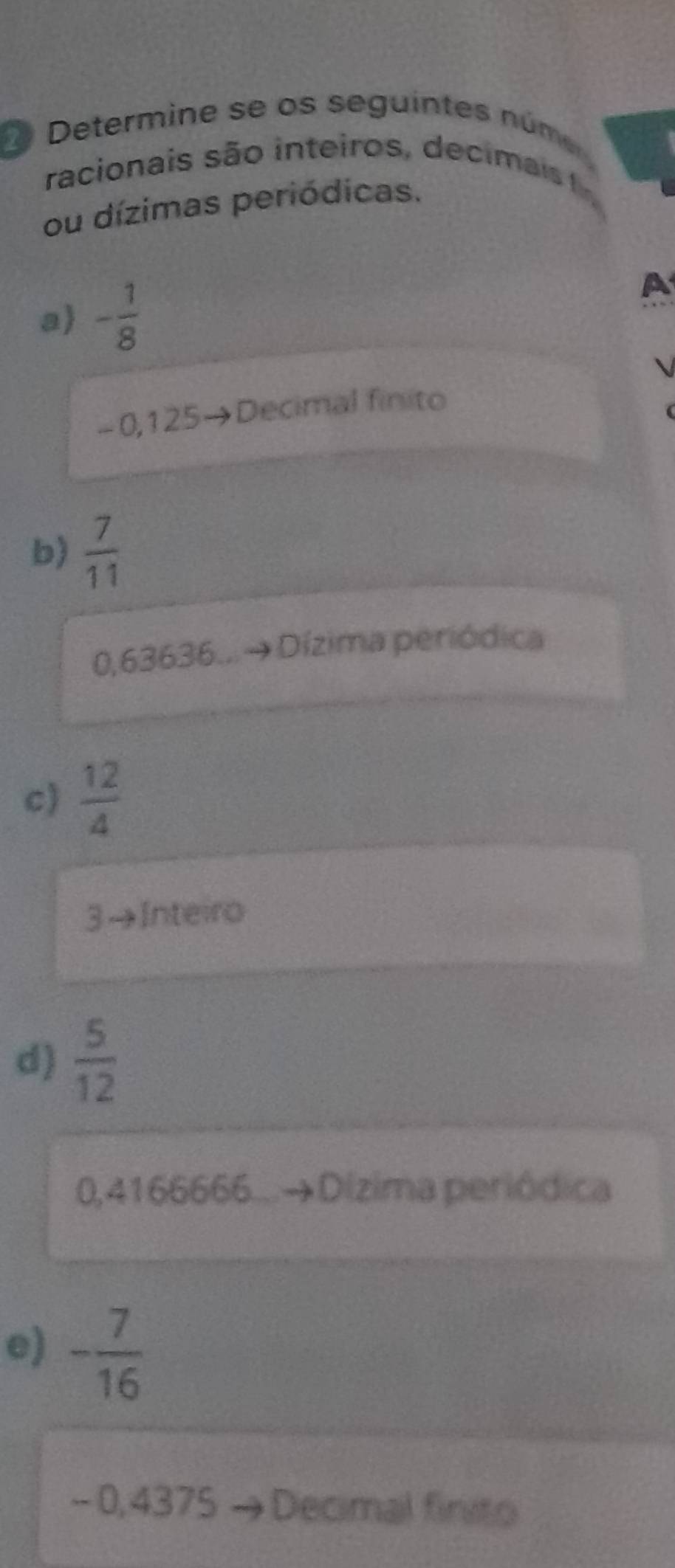 Determine se os seguintes númo
racionais são inteiros, deci ai 
ou dízimas periódicas.
a - 1/8 
A

-0,125→Decimal finito
b)  7/11 
0,63636.. Dízima periódica
c)  12/4 
3→Inteiro
d)  5/12 
0,4166666. Dizima periódica
e) - 7/16 
- 0, 4375 Decimal finito