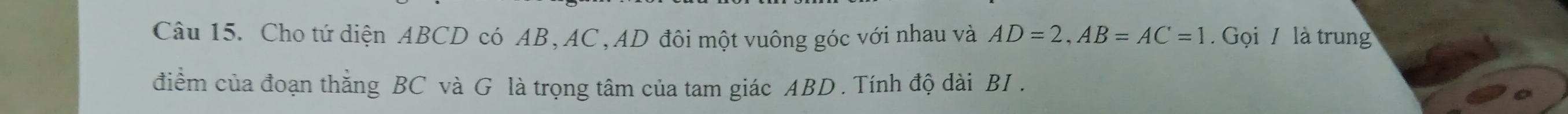 Cho tứ diện ABCD có AB, AC , AD đôi một vuông góc với nhau và AD=2, AB=AC=1 Gọi / là trun 
điểm của đoạn thằng BC và G là trọng tâm của tam giác ABD. Tính độ dài BI .