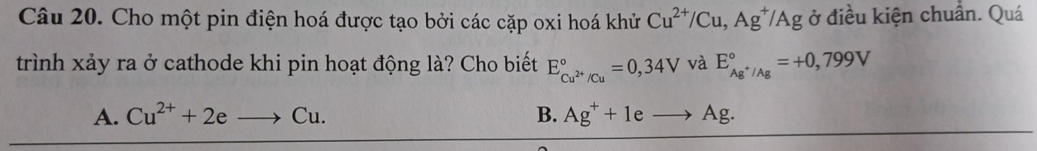 Cho một pin điện hoá được tạo bởi các cặp oxi hoá khử Cu^(2+)/Cu, Ag^+/Ag ở điều kiện chuẩn. Quá
trình xảy ra ở cathode khi pin hoạt động là? Cho biết E_Cu^(2+)/Cu^circ =0,34V và E_Ag^+/Ag^circ =+0,799V
A. Cu^(2+)+2eto Cu. B. Ag^++1eto Ag.