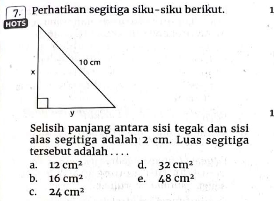 Perhatikan segitiga siku-siku berikut. 1
HOTS
1
Selisih panjang antara sisi tegak dan sisi
alas segitiga adalah 2 cm. Luas segitiga
tersebut adalah . . . .
a. 12cm^2 d. 32cm^2
b. 16cm^2 e. 48cm^2
C. 24cm^2