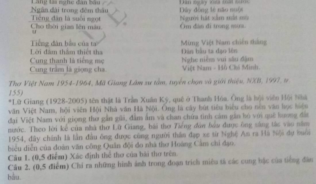 Lãng tai nghe dân bầu Dân ngày xưa mai nước 
Ngân đài trong đêm thâu Dây đồng lẻ não nuột 
Tiếng đàn là suối ngọt Người hát xâm mắt mù 
Cho thời gian lên màu. Ôm dàn đi trong mưa. 
u 
Tiếng đàn bầu của ta Mừng Việt Nam chiến thắng 
Lời đầm thắm thiết tha Dàn bầu ta đạo lên 
Cung thanh là tiếng mẹ Nghe niễm vui sâu đậm 
Cung trầm là giọng cha. Việt Nam - Hồ Chí Minh. 
Thơ Việt Nam 1954-1964, Mã Giang Lâm sư tầm, tuyển chọn và giới thiệu, NXB, 1997, ư 
155) 
*Lữ Giang (1928-2005) tên thật là Trần Xuân Kỳ, quê ở Thanh Hóa. Ông là hội viên Hội Nhà 
văn Việt Nam, hội viên Hội Nhà văn Hà Nội. Ông là cây bút tiêu biêu cho nên văn học hiện 
đại Việt Nam với giọng thơ gần gũi, đâm ẩm và chan chứa tình cảm gần bó với quê hương đấ 
nước. Theo lời kể của nhà thơ Lữ Giang, bài thơ Tiếng đàn hầu được ông sáng tác vào năm
1954, đây chính là lần đầu ông được cùng người thân đạp xe từ Nghệ An ra Hà Nội dự buổi 
biểu diễn của đoàn văn công Quân đội do nhà thơ Hoàng Câm chi đạo. 
Câu 1. (0, 5 điểm) Xác định thể thơ của bài thơ trên. 
Câu 2. (0,5 điểm) Chỉ ra những hình ảnh trong đoạn trích miêu tả các cung bậc của tiếng đân 
bầu.