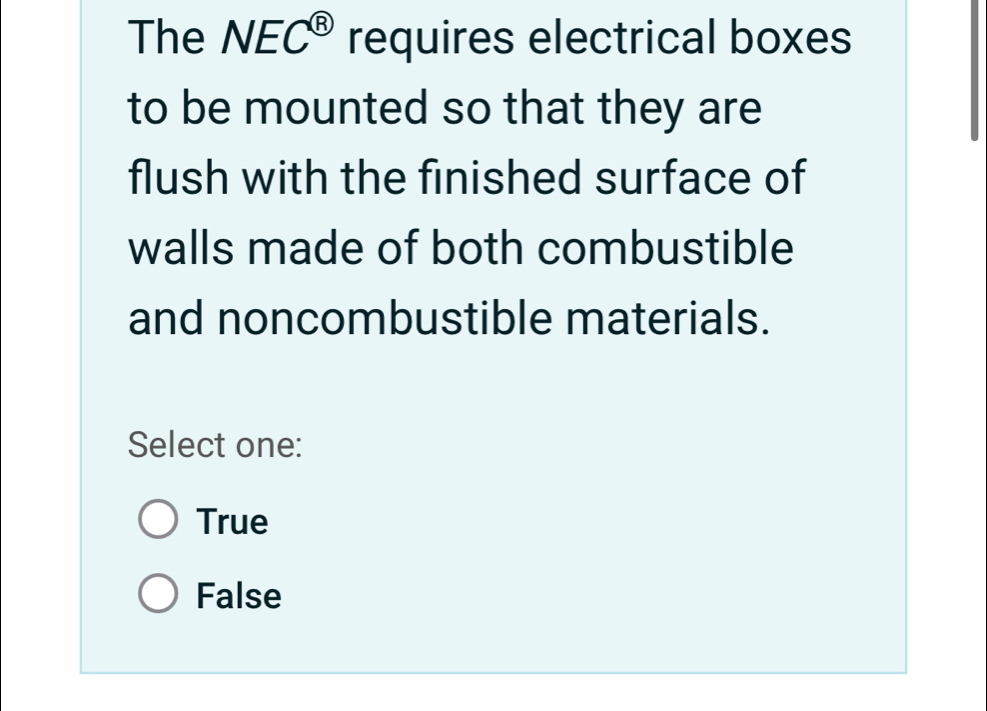 The NEC^( enclosecircle)8 requires electrical boxes
to be mounted so that they are
flush with the finished surface of
walls made of both combustible
and noncombustible materials.
Select one:
True
False