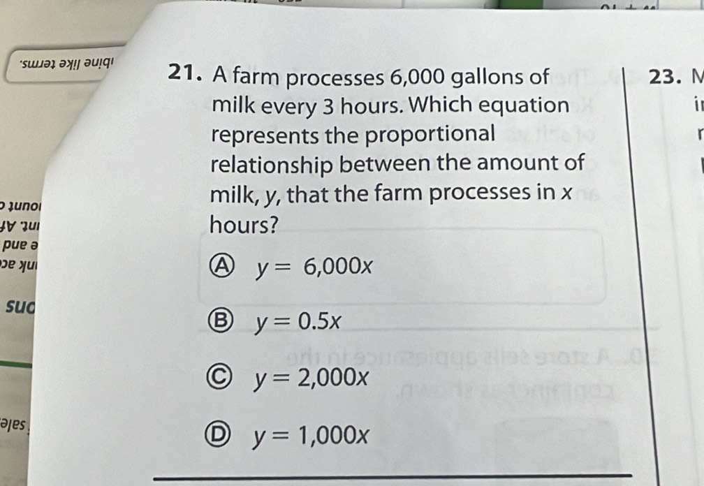 'sɯəɪ əॠ!! əu!q' 21. A farm processes 6,000 gallons of 23. M
milk every 3 hours. Which equation i
represents the proportional
relationship between the amount of
o Junoi
milk, y, that the farm processes in x
JV zu1 hours?
pue ə
e yu A y=6,000x
sud
B y=0.5x
y=2,000x
əjes
y=1,000x