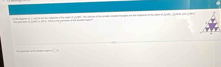 In the diagram, K., L., and M are the midpoints of the sides of △ ABC The vertices of the smaller shaded triangles are the midpoints of the sides of △ KBL△ AKM jind △ MLC
The penmeser of △ ABC is 108 in. What is the perimeter of the shaded region? 
The perimeter of the shaded region is □ n