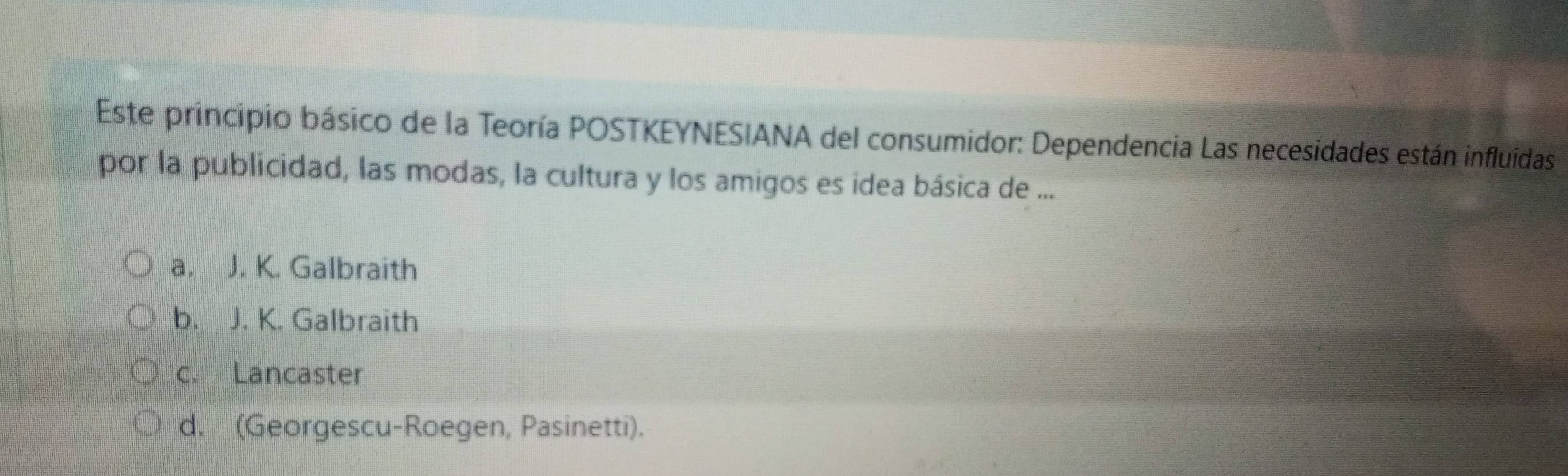 Este principio básico de la Teoría POSTKEYNESIANA del consumidor: Dependencia Las necesidades están influidas
por la publicidad, las modas, la cultura y los amigos es idea básica de ...
a. J. K. Galbraith
b. J. K. Galbraith
c. Lancaster
d. (Georgescu-Roegen, Pasinetti).