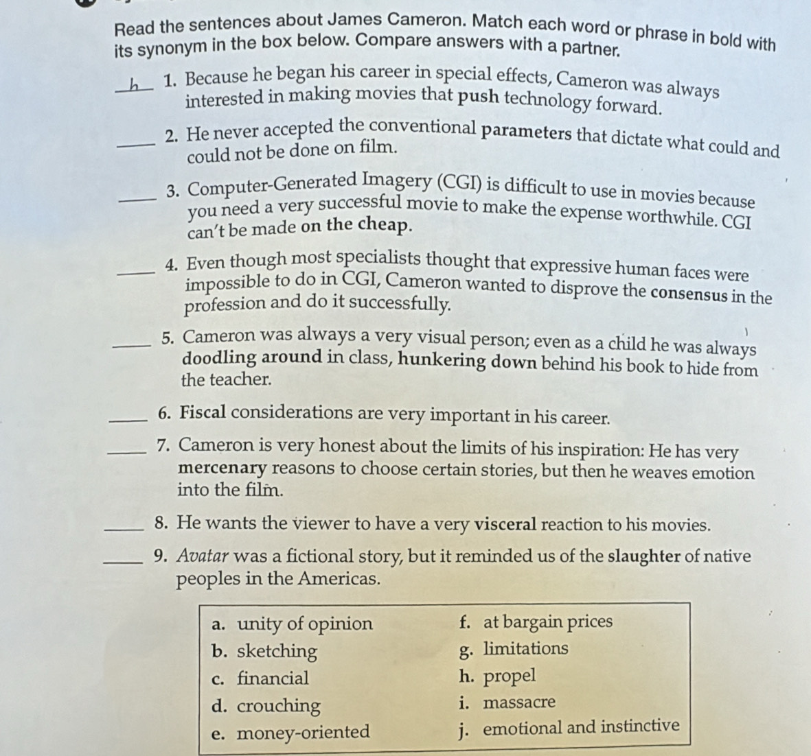 Read the sentences about James Cameron. Match each word or phrase in bold with
its synonym in the box below. Compare answers with a partner.
_1. Because he began his career in special effects, Cameron was always
interested in making movies that push technology forward.
_2. He never accepted the conventional parameters that dictate what could and
could not be done on film.
_3. Computer-Generated Imagery (CGI) is difficult to use in movies because
you need a very successful movie to make the expense worthwhile. CGI
can’t be made on the cheap.
_4. Even though most specialists thought that expressive human faces were
impossible to do in CGI, Cameron wanted to disprove the consensus in the
profession and do it successfully.
_5. Cameron was always a very visual person; even as a child he was always
doodling around in class, hunkering down behind his book to hide from
the teacher.
_6. Fiscal considerations are very important in his career.
_7. Cameron is very honest about the limits of his inspiration: He has very
mercenary reasons to choose certain stories, but then he weaves emotion
into the film.
_8. He wants the viewer to have a very visceral reaction to his movies.
_9. Avatar was a fictional story, but it reminded us of the slaughter of native
peoples in the Americas.
a. unity of opinion f. at bargain prices
b. sketching g. limitations
c. financial h. propel
d. crouching i. massacre
e. money-oriented j. emotional and instinctive