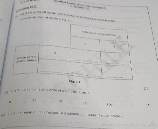 Classified Lower secondary checkpoint
Joestion (25);
01097887156
() F9. 3. 1 is a Punnett square used to snow the inherttance of sex in humans
Complete the Punnert square in Fig. 8.1
[2]
(s) Circle the percentage chance of a baby being male.
25 50 75 100 [1]
(c) State the hame of the structure. in a gamete, that contains chromosomes.
_
_1