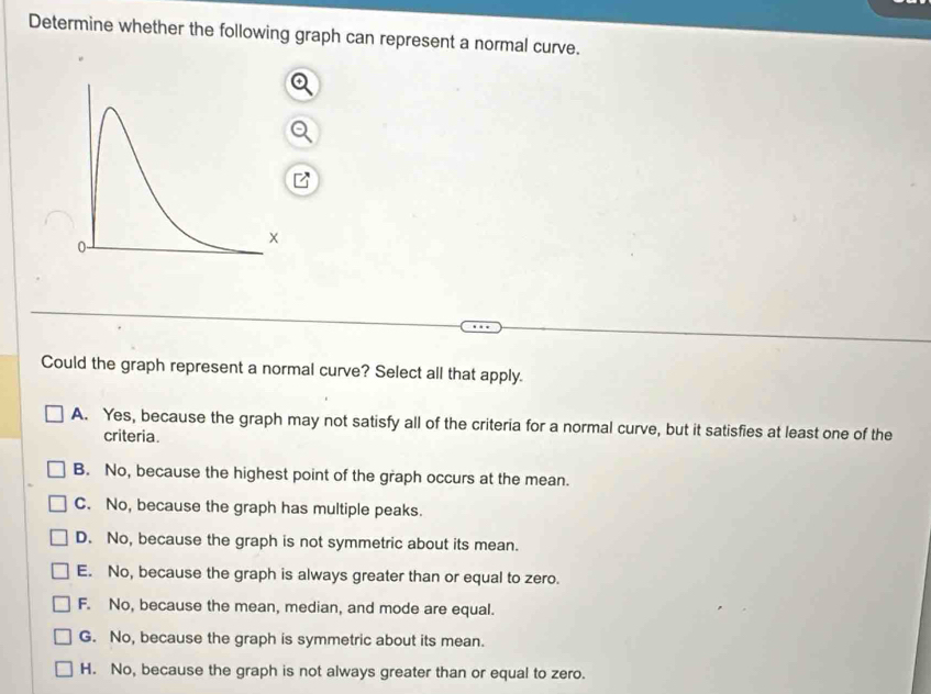 Determine whether the following graph can represent a normal curve.
Could the graph represent a normal curve? Select all that apply.
A. Yes, because the graph may not satisfy all of the criteria for a normal curve, but it satisfies at least one of the
criteria.
B. No, because the highest point of the graph occurs at the mean.
C. No, because the graph has multiple peaks.
D. No, because the graph is not symmetric about its mean.
E. No, because the graph is always greater than or equal to zero.
F. No, because the mean, median, and mode are equal.
G. No, because the graph is symmetric about its mean.
H. No, because the graph is not always greater than or equal to zero.