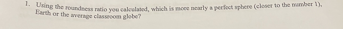 Using the roundness ratio you calculated, which is more nearly a perfect sphere (closer to the number 1), 
Earth or the average classroom globe?