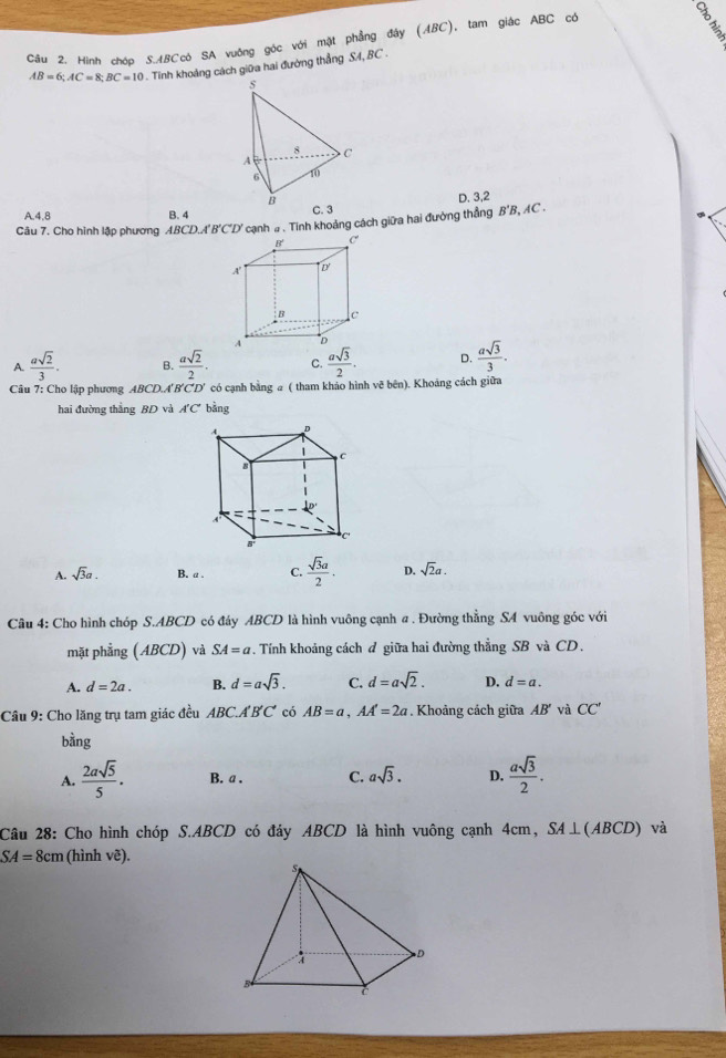 Hình cháo S.ABCcó SA vuống góc với mặt phẳng đây (ABC), tam giác ABC có
AB=6;AC=8;BC=10. Tinh khoảng cách giữa hai đường thẳng SA, BC .
s
8
A C
6 10
B
D. 3,2
A.4,8 B. 4 C. 3
Câu 7. Cho hình lập phương ABCD,A'B'C'D' cạnh # . Tinh khoảng cách giữa hai đường thẳng B'B, AC .
A.  asqrt(2)/3 . B.  asqrt(2)/2 . C.  asqrt(3)/2 . D.  asqrt(3)/3 .
Câu 7: Cho lập phương ABCD.A'B'CD' có cạnh bằng a ( tham khảo hình vẽ bên). Khoảng cách giữa
hai đường thắng BD và A'C' bằng
A. sqrt(3)a. B. a . C.  sqrt(3)a/2 . D. sqrt(2)a.
Câu 4: Cho hình chóp S.ABCD có đáy ABCD là hình vuông cạnh a. Đường thằng SA vuông góc với
mặt phẳng (ABCD) và SA=a * . Tính khoảng cách đ giữa hai đường thẳng SB và CD.
A. d=2a. B. d=asqrt(3). C. d=asqrt(2). D. d=a.
Câu 9: Cho lăng trụ tam giác đều ABC.A'B'C' có AB=a,AA'=2a. Khoảng cách giữa AB' và CC'
bằng
A.  2asqrt(5)/5 . B. a . C. asqrt(3). D.  asqrt(3)/2 .
Câu 28: Cho hình chóp S.ABCD có đáy ABCD là hình vuông cạnh 4cm, SA⊥(ABCD) và
SA=8cm (hình vẽ).