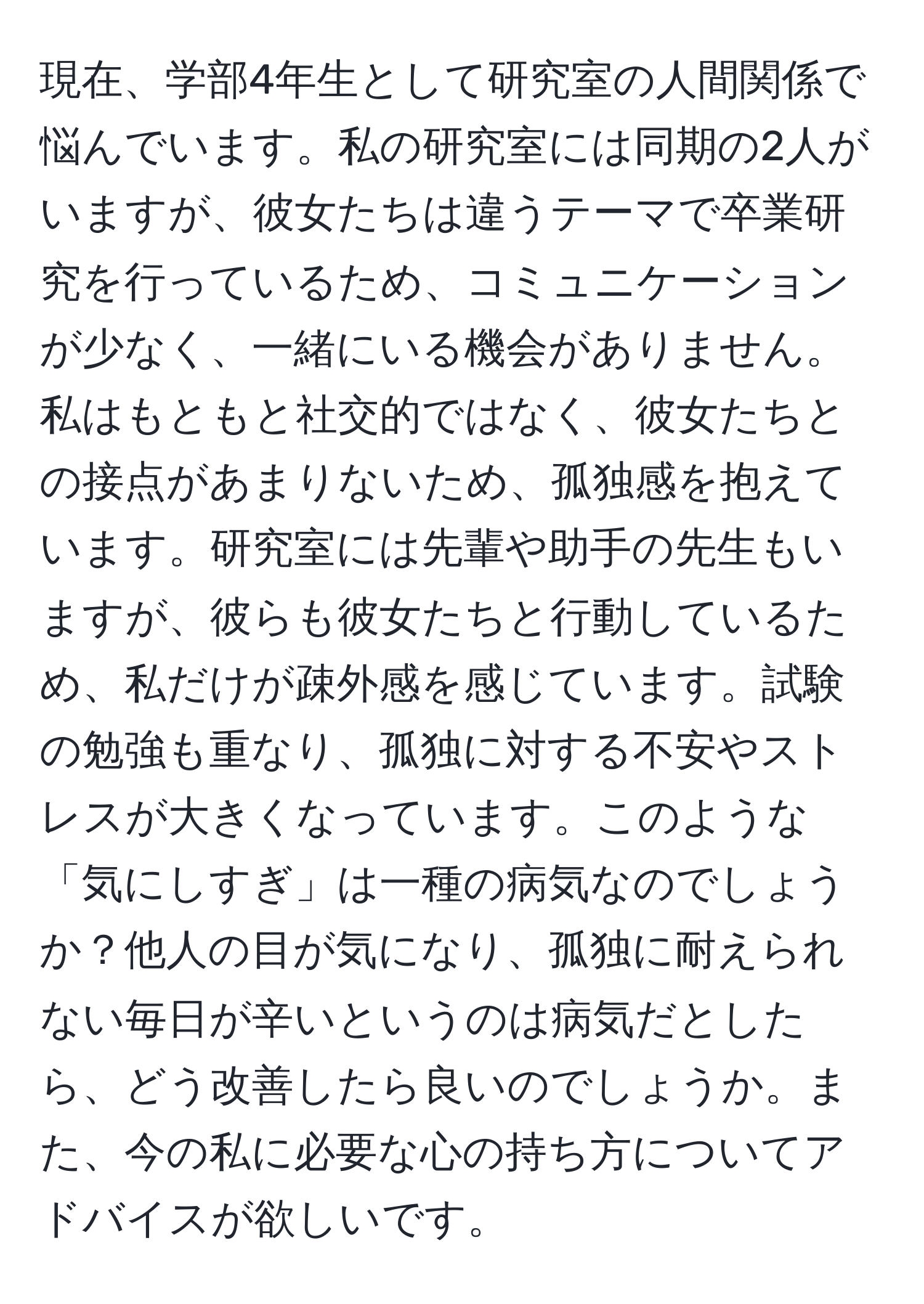 現在、学部4年生として研究室の人間関係で悩んでいます。私の研究室には同期の2人がいますが、彼女たちは違うテーマで卒業研究を行っているため、コミュニケーションが少なく、一緒にいる機会がありません。私はもともと社交的ではなく、彼女たちとの接点があまりないため、孤独感を抱えています。研究室には先輩や助手の先生もいますが、彼らも彼女たちと行動しているため、私だけが疎外感を感じています。試験の勉強も重なり、孤独に対する不安やストレスが大きくなっています。このような「気にしすぎ」は一種の病気なのでしょうか？他人の目が気になり、孤独に耐えられない毎日が辛いというのは病気だとしたら、どう改善したら良いのでしょうか。また、今の私に必要な心の持ち方についてアドバイスが欲しいです。