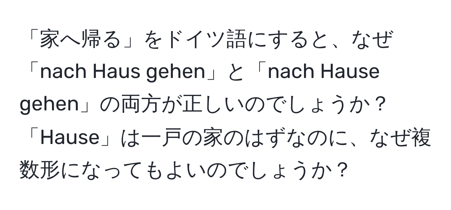 「家へ帰る」をドイツ語にすると、なぜ「nach Haus gehen」と「nach Hause gehen」の両方が正しいのでしょうか？「Hause」は一戸の家のはずなのに、なぜ複数形になってもよいのでしょうか？