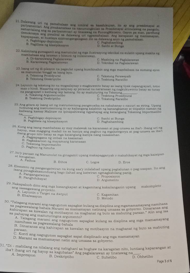 Dalawang uri ng pamahalaan ang umiral sa kasalukuyan, ito ey ang presidensyal at
pariyamentari. Ang pinakamataas na nanunungiculan sa Presidensyal attinatawag na pangulo,
samantalang ang sa pariyamentari ay tmatawag na PunongMinistro. Gayon pa man, parehong
demokrasya ang pinauiral sa dalawang uri ngpamahalaan. Ang karspatan ng mamamayan,
kapayapaan, at hustisya aypinangangalagaan din sa dalawang anyo ng pamahalaan
A. Pagbibigay-depinisyon C. Paghahambing
B. Paglilista ng klasipikasyon D. Sanhi at Bunga
22. Kalimitang gumagamit ang manunulat ng mga ilustrasyong teknikal na sulatin upang makita ng
mambabasa ang larawan o hitsura ng inilalarawan.
A. Di-karaniwang Paglalarawan C. Masining na Pagialarawan
B. Karaniwang Paglaiarawan D. Teknikal na Paglalarawan
23.Isang uri ng di-piksyon na pagsulat upang kumbinsihin ang mga mambabasa na sumang-ayon
sa manunulat hinggil sa isang isyu. C. Tekstong Persweysib
A. Tekstong Prosidyural
B. Tekstong Deskriptibo D. Teaktong Naratibo
24. Layunin ng tekstong ito na magsalaysay o magkuwento batay sa isang tiyak napangyayari, totoo
man o hindi. Maaaring ang salaysay ay personal na naranasan ng nagkukuwento batay sa tunay
na pangyayari o kathang-isip lamang. Ito ay maituturing na Tekstong_
A. Tekstong Argumentatibo C. Tesktong Prosidyural
B. Tesktong Deskriptibo D. Tekstong Naratibo
25. Ang gitara ay isang uri ng instrumentong pangmusika na nahahanay o nauuri sa string. Upang
tumunog ang instrumentong ito ay kailangang kalabitin ng kanangkamay at titipahin naman ng
kaliwang kamay.Malinaw na ipinapahiwatig ngpahayag ang katangiang Tekstong Impormatibo
_
na
A. Pagbibigay-depinisyon C. Sanhi at Bunga
B. Paglilista ng klasipikasyon D. Paghahambing
26. Kung ang isang mambabasa ay may malawak na karanasan at pag-unawa sa iba't- ibang uri ng
hayop, mas magiging madali na sa kaniya ang pagbuo ng mgakategorya at pag-unawa sa iba't
ibang grupo nito batay sa mga katangiang kaniya nang nasaksihan.
A. Pagpapagana ng imbak na kaalaman
B. Pagkakaroon ng mayamang karanasan
C. Tekstong Impormatibo
D. Pagbuo ng hinuha
27. Ito'y paraan ng Manunulat na ginagamit upang makapagganvak o makahikayat ng mga kaisipan
at kaugalian
A. Pathos B. Ethos C. Logos D. Eros
28. Elemento ng pangangatwiran na kung saa'y inilalahad upang pagtalunan o pag-usapan. Ito ang
isang pinagkakasunduang bago ilahad ang katwiran ngmagkabilang panig.
A. Pangangatwiran
C. Proposisyon
B. Panghihikayat
D. Argumento
29. Nakapaloob ditto ang mga kasangkapan at kagamitang kakailanganin upang makompleto
ang isasagawang proyekto
A. Layunin o Target na Awtput
B. Ebalwasyon
C. Kagamitan
D. Metodo
30. “Talagang marami ang nagugutom sapagkat kulang sa disiplina ang mgamamamayang namihasa
sa pagwawalang-bahala Marami sa mamamayan natinang umaasa sa gobyerno. Dinaranas ang
kahirapan sa kawalan ng motibasyon na magbanat ng buto sa mabuting paraan." Alin ang isa
sa pahayag ang maituturingna argumento?
A. Talagang marami ang nagugutom sapagkat kulang sa disiplina ang mga mamamayang
namihasa sa pagwawalang-bahala
paraan. B. Dinaranas ang kahirapan sa kawalan ng motibasyon na magbanat ng buto sa mabuting
C. Konti ang nagugutom sapagkat sapat disiplinado ang mga mamamayan
D. Marami sa mamamayan natin ang umaasa sa gobyerno
31. “Di - mabilang na nilalang ang nabighani sa bughaw na karagatan nito, luntiang kaparangan at
iba't ibang uri ng hayop sa kagubatan" Ang paglalarawan ay tinatawag na __.
A. Impresyon B. Deskriptibo C. Suhetibo D. Obhetibo
Page 3 of 6