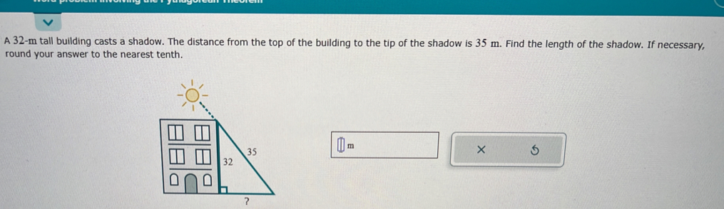 A 32-m tall building casts a shadow. The distance from the top of the building to the tip of the shadow is 35 m. Find the length of the shadow. If necessary, 
round your answer to the nearest tenth.
m
× 
?