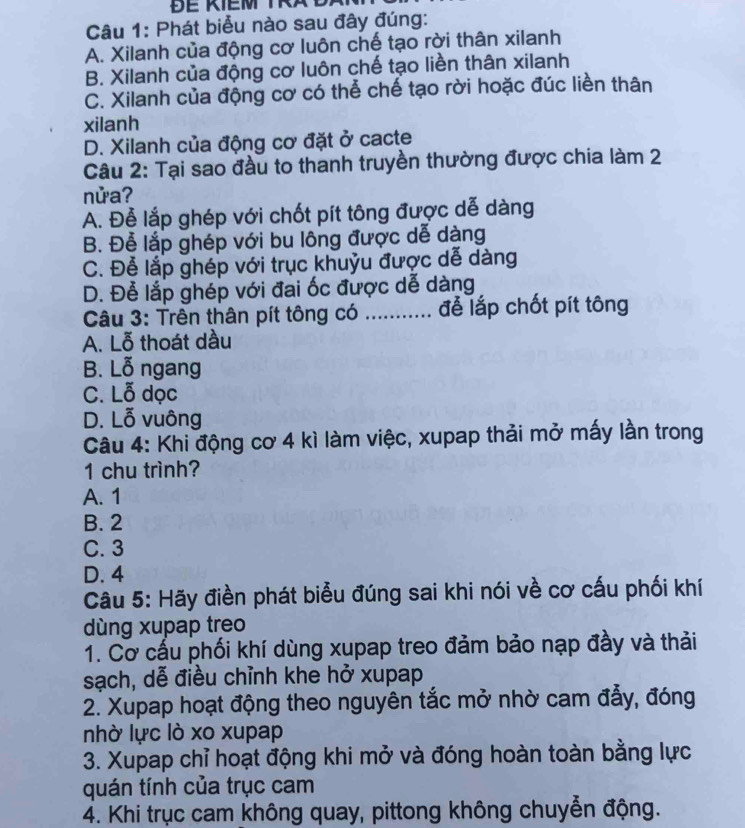 Phát biểu nào sau đây đúng:
A. Xilanh của động cơ luôn chế tạo rời thân xilanh
B. Xilanh của động cơ luôn chế tạo liền thân xilanh
C. Xilanh của động cơ có thể chế tạo rời hoặc đúc liền thân
xilanh
D. Xilanh của động cơ đặt ở cacte
Câu 2: Tại sao đầu to thanh truyền thường được chia làm 2
nửa?
A. Đễ lắp ghép với chốt pít tông được dễ dàng
B. Đễ lắp ghép với bu lông được dễ dàng
C. Để lắp ghép với trục khuỷu được dễ dàng
D. Để lắp ghép với đai ốc được dễ dàng
Câu 3: Trên thân pít tông có _để lắp chốt pít tông
A. Lỗ thoát dầu
B. Lỗ ngang
C. Lỗ dọc
D. Lỗ vuông
Câu 4: Khi động cơ 4 kì làm việc, xupap thải mở mấy lần trong
1 chu trình?
A. 1
B. 2
C. 3
D. 4
Câu 5: Hãy điền phát biểu đúng sai khi nói về cơ cấu phối khí
dùng xupap treo
1. Cơ cầu phối khí dùng xupap treo đảm bảo nạp đầy và thải
sạch, dễ điều chỉnh khe hở xupap
2. Xupap hoạt động theo nguyên tắc mở nhờ cam đẫy, đóng
nhờ lực lò xo xupap
3. Xupap chỉ hoạt động khi mở và đóng hoàn toàn bằng lực
quán tính của trục cam
4. Khi trục cam không quay, pittong không chuyễn động.