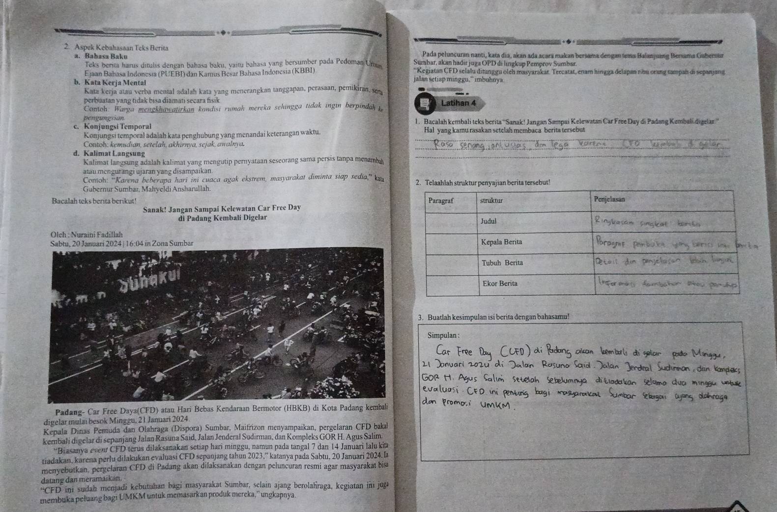 Aspek Kebahasaan Teks Berita
Pada peluncuran nanti, kata dia, akan ada acara makan bersama dengan tema Balanjuang Bersama Gabernur
a. Bahasa Baku Sumbar, akan hadir juga OPD di lingkup Pemprov Sumbar.
Teks berita harus ditulis dengan bahasa baku, yaitu bahasa yang bersumber pada Pedoman Umum
Ejaan Bahasa Indonesia (PUEBI) dan Kamus Besar Bahasa Indonesia (KBBI) “Kegiatan CFD selalu ditunggu olch masyarakat. Tercatat, enam hingga delapan ribu orang tampah di sepanjang
b. Kata Kerja Mental
jalan setiap minggu,” imbuhnya
Kata kerja atau verba mental adalah kata yang menerangkan tanggapan, perasaan, pemikiran, sen
perbuatan yang tidak bisa diamati secara fisik Latihan 4
Contoh: Warga mengkhawatirkan kondisi rumah mereka sehingga tidak ingin berpindah 
pengungsian
c. Konjungsi Temporal 1. Bacalah kembali teks berita “'Sanak! Jangan Sampai Kelewatan Car Free Day di Padang Kembali digelar'
Konjungsi temporal adalah kata penghubung yang menandai keterangan waktu. Hal yang kamu rasakan setelah membaca berita tersebut
Contoh; kemudian, setelah, akhirnya, sejak, awalnya.
d. Kalimat Langsung
_
Kalimat langsung adalah kalimat yang mengutip pernyataan seseorang sama persis tanpa menambah
_
atau mengurangi ujaran yang disampaikan.
Contoh: “Karena beberapa hari ini cuaca agak ekstrem, masyarakat diminta siap sedia,” k 
Gubernur Sumbar, Mahyeldi Ansharullah.
Bacalah teks berita berikut! 
Sanak! Jangan Sampai Kelewatan Car Free Day
di Padang Kembali Digelar 
Oleh : Nuraini Fadillah
3. Buatlah kesimpulan isi berita dengan bahasamu!
Simpulan :
Padang- Car Free Daya(CFD) atau Hari Bebas Kendaraan Bermotor (HBKB) di Kota Padang kembali
digelar mulai besok Minggu, 21 Januari 2024
Kepala Dinas Pemuda dan Olahraga (Díspora) Sumbar, Maifrizon menyampaikan, pergelaran CFD bakal
kernbałi digelar di sepanjang Jalan Rasuna Said, Jalan Jenderal Sudirman, dan Kompleks GOR H. Agus Salim.
*Biasanya even CFD terus dilaksanakan setiap hari minggu, namun pada tangal 7 dan 14 Januari lalu kit
tiadakan, karena perlu dilakukan evaluasi CFD sepanjang tahun 2023,” katanya pada Sabtu, 20 Januari 2024. l
menyebutkan, pergelaran CFD di Padang akan dilaksanakan dengan peluncuran resmi agar masyarakat bisa
datang dan meramaikan.
“CFD ini sudah menjadi kebutuhan bagi masyarakat Sumbar, selain ajang berolahraga, kegiatan ini jug
membuka pełuang bagi UMKM untuk memasarkan produk mereka,'' ungkapnya.