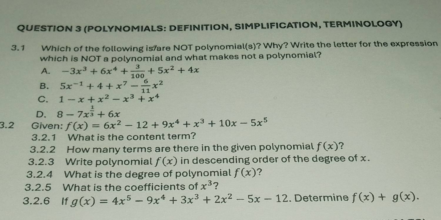 (POLYNOMIALS: DEFINITION, SIMPLIFICATION, TERMINOLOGY)
3.1 Which of the following is/are NOT polynomial(s)? Why? Write the letter for the expression
which is NOT a polynomial and what makes not a polynomial?
A. -3x^3+6x^4+ 3/100 +5x^2+4x
B. 5x^(-1)+4+x^7- 6/11 x^2
C. 1-x+x^2-x^3+x^4
D. 8-7x^(frac 1)3+6x
3.2 Given: f(x)=6x^2-12+9x^4+x^3+10x-5x^5
3.2.1 What is the content term?
3.2.2 How many terms are there in the given polynomial f(x) ?
3.2.3 Write polynomial f(x) in descending order of the degree of x.
3.2.4 What is the degree of polynomial f(x) ?
3.2.5 What is the coefficients of x^3 ?
3.2.6 If g(x)=4x^5-9x^4+3x^3+2x^2-5x-12. Determine f(x)+g(x).