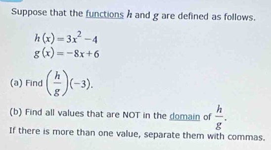 Suppose that the functions h and g are defined as follows.
h(x)=3x^2-4
g(x)=-8x+6
(a) Find ( h/g )(-3). 
(b) Find all values that are NOT in the domain of  h/g . 
If there is more than one value, separate them with commas.