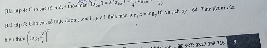 Bài tập 4: Cho các số a, b, c thỏa mãn: log _a3=2, log _b3=frac 4, log _abc-15
Bal tập 5: Cho các số thực dương x!= 1, y!= 1 thỏa mãn log _2x=log _y16 và tích xy=64. Tính giá trị của 
biểu thức (log _2 y/x )^2
SĐT: 0817 098 716 3